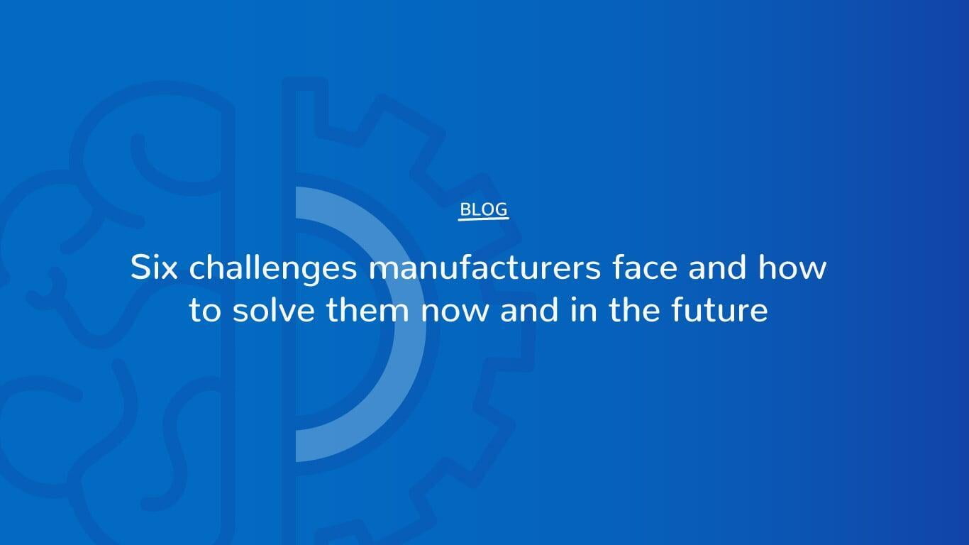 Six challenges manufacturers face and how to solve them now and in the future 